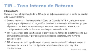 Carlos Mario Morales C ©2019
TIR – Tasa Interna de Retorno
Interpretación
Para entender el significado de la TIR, esta se debe comparar con el costo de capital
o la Tasa de Retorno
 De esta manera, sí 𝑖 corresponde al Costo de Capital y la TIR < i, entonces esto
significa que el proyecto no se justifica desde el punto de vista financiero ya que
el proyecto está rentando menos que lo que el inversionista desea. Y por
consiguiente debería, rechazarse, sino hay otra consideración.
 TIR = i, entonces esto significa que el proyecto está rentando exactamente lo que
el inversionista desea. Y por consiguiente debería aceptarse, sino hay otra
consideración.
 TIR > i, entonces esto significa que el proyecto está rentando más que lo que el
inversionista desea. Y por consiguiente debería aceptarse, sino hay otra
consideración.
 