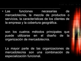 Las funciones necesarias de mercadotecnia, la mezcla de productos o servicios, la características de los clientes de la empresa y la cobertura geográfica.	son los cuatros métodos principales que puede utilizarse en el diseño de la organización de mercadotecnia.	La mayor parte de las organizaciones de mercadotecnia son una combinación de especialización funcional.