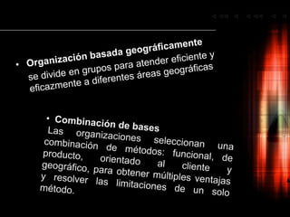 Organización basada geográficamentese divide en grupos para atender eficiente y eficazmente a diferentes áreas geográficas  Combinación de basesLas organizaciones seleccionan una   combinación de métodos: funcional, de producto, orientado al cliente y geográfico, para obtener múltiples ventajas y resolver las limitaciones de un solo método.