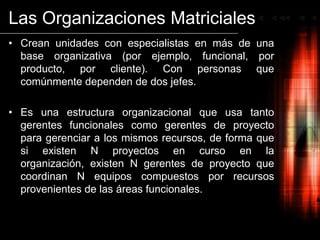 Las Organizaciones MatricialesCrean unidades con especialistas en más de una base organizativa (por ejemplo, funcional, por producto, por cliente). Con personas que comúnmente dependen de dos jefes.Es una estructura organizacional que usa tanto gerentes funcionales como gerentes de proyecto para gerenciar a los mismos recursos, de forma que si existen N proyectos en curso en la organización, existen N gerentes de proyecto que coordinan N equipos compuestos por recursos provenientes de las áreas funcionales.