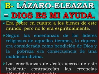Era pobre en cuanto a los bienes de este
mundo, pero no lo era espiritualmente.
Según las enseñanzas de los líderes
religiosos de aquellos tiempos, la riqueza
era considerada como bendición de Dios y
la pobreza era consecuencia de una
maldición divina.
Las enseñanzas de Jesús acerca de este
incidente contradecían las creencias
 