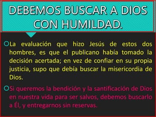 La evaluación que hizo Jesús de estos dos
hombres, es que el publicano había tomado la
decisión acertada; en vez de confiar en su propia
justicia, supo que debía buscar la misericordia de
Dios.
Si queremos la bendición y la santificación de Dios
en nuestra vida para ser salvos, debemos buscarlo
a Él, y entregarnos sin reservas.
 