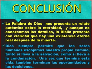  La Palabra de Dios nos presenta un relato
auténtico sobre la eternidad, y aunque no
conozcamos los detalles, la Biblia presenta
con claridad que hay una existencia eterna
real después de la muerte.
 Dios siempre permite que los seres
humanos escojamos nuestro propio camino,
tanto si lleva a la salvación, como si lleva a
la condenación. Una vez que termina esta
vida, también terminan las oportunidades y
las decisiones.
 