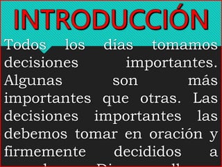 Todos los días tomamos
decisiones importantes.
Algunas son más
importantes que otras. Las
decisiones importantes las
debemos tomar en oración y
firmemente decididos a
 
