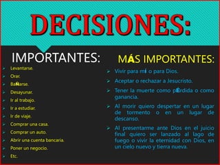 IMPORTANTES:
 Levantarse.
 Orar.
 BaÑarse.
 Desayunar.
 Ir al trabajo.
 Ir a estudiar.
 Ir de viaje.
 Comprar una casa.
 Comprar un auto.
 Abrir una cuenta bancaria.
 Poner un negocio.
 Etc.
MÁS IMPORTANTES:
 Vivir para mí o para Dios.
 Aceptar o rechazar a Jesucristo.
 Tener la muerte como pÉrdida o como
ganancia.
 Al morir quiero despertar en un lugar
de tormento o en un lugar de
descanso.
 Al presentarme ante Dios en el juicio
final quiero ser lanzado al lago de
fuego o vivir la eternidad con Dios, en
un cielo nuevo y tierra nueva.
 