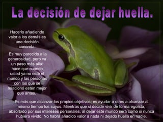 Hacerlo añadiendo
valor a los demás es
una decisión
concreta.
Es muy parecido a la
generosidad, pero va
un paso más allá:
hace que cuando
usted ya no esté el
mundo y las personas
con las que se
relacionó estén mejor
que antes.
Es más que alcanzar los propios objetivos; es ayudar a otros a alcanzar al
mismo tiempo los suyos. Mientras que si decide vivir de forma egoísta,
absorbido por sus intereses personales, al dejar este mundo será como si nunca
hubiera vivido. No habrá añadido valor a nada ni dejado huella en nadie.
 