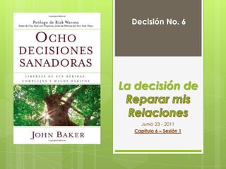 Decisión No. 6 La decisión deReparar mis Relaciones Junio 23 - 2011 Capítulo 6 – Sesión 1 