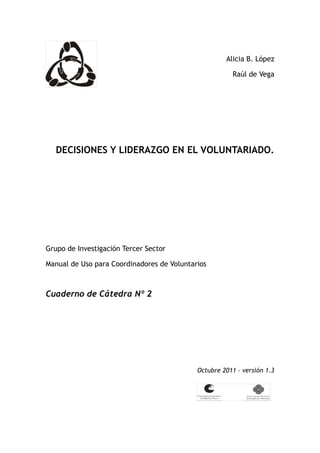 Alicia B. López

                                                       Raúl de Vega




   DECISIONES Y LIDERAZGO EN EL VOLUNTARIADO.




Grupo de Investigación Tercer Sector

Manual de Uso para Coordinadores de Voluntarios



Cuaderno de Cátedra Nº 2




                                            Octubre 2011 – versión 1.3
 
