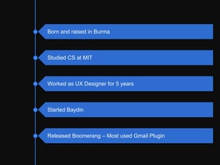 Intro to personal background. Born and raised
in Burma. Studied CS at MIT. Worked as UX
designer for 5 years. Started Baydin as a co-
founder and we make email productivity tools.
Everyone kind of sees their inboxes as
unlimited supply of decisions to be made. The
more I researched about productivity and daily
habits for people, the more decision fatigue
keeps coming up.
Aye Moah -- Born and raised in Burma
Studied CS at MIT
Worked as UX Designer for 5 years
Started Baydin
Created Boomerang – Most used Gmail Plugin
 