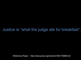2010 : Jonathan Levav of Stanford and Shai
Danziger of Ben-Gurion University
He’s a criminal justice researcher. And he
wanted to see if the outcome of the cases is
solely determined by the facts? What are the
extraneous factors that are impacting the
outcomes?
How much time you’ve already served. The
length of the sentence across types and
severity of offense, previous criminal record
and race and gender.
Extraneous factors in judicial decisions PNAS
Apr 2011 Full text available at :
http://www.pnas.org/content/108/17/6889.ful
l
Justice is “what the judge ate for breakfast”.
Reference Paper : http://www.pnas.org/content/108/17/6889.full
 