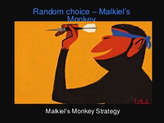 Image credit : Paul Thurlby for the Guardian
“a blindfolded monkey throwing darts at a
newspaper’s financial pages could select a
portfolio that would do as well as one carefully
selected by experts” – Burton Malkiel
And they did beat the market when it was
simulated in an experiment.
http://www.cfainstitute.org/learning/products
/publications/dig/Pages/dig.v44.n1.16.aspx
Monkeys switching their brains to random
mode is discussed in this paper
http://www.cell.com/cell/abstract/S0092-
8674(14)01107-6
Random choice – Malkiel’s
Monkey
Malkiel’s Monkey Strategy
 