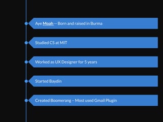 Intro	
  to	
  personal	
  background.	
  Born	
  and	
  raised	
  
in	
  Burma.	
  Studied	
  CS	
  at	
  MIT.	
  Worked	
  as	
  UX	
  
designer	
  for	
  5	
  years.	
  Started	
  Baydin	
  as	
  a	
  co-­‐
founder	
  and	
  we	
  make	
  email	
  producEvity	
  tools.	
  
Everyone	
  kind	
  of	
  sees	
  their	
  inboxes	
  as	
  
unlimited	
  supply	
  of	
  decisions	
  to	
  be	
  made.	
  The	
  
more	
  I	
  researched	
  about	
  producEvity	
  and	
  daily	
  
habits	
  for	
  people,	
  the	
  more	
  decision	
  faEgue	
  
keeps	
  coming	
  up.	
  	
  
	
  
Aye Moah -- Born and raised in Burma
Studied CS at MIT
Worked as UX Designer for 5 years
Started Baydin
Created Boomerang – Most used Gmail Plugin
 