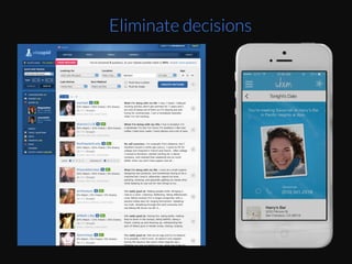 Online	
  daEng	
  has	
  become	
  easier	
  on	
  people	
  by	
  
reducing	
  decisions	
  you	
  have	
  to	
  make	
  :	
  Going	
  
from	
  okcupid	
  	
  –	
  choosing	
  which	
  proﬁle	
  to	
  view,	
  
message,	
  set	
  up	
  a	
  date	
  to	
  Tinder	
  where	
  you	
  
choose	
  just	
  yes	
  or	
  no	
  from	
  a	
  picture.	
  	
  
Now	
  it’s	
  moved	
  on	
  to	
  services	
  like	
  Whim	
  
hZp://www.trywhim.com/	
  	
  -­‐-­‐	
  even	
  less	
  
decisions	
  
Any	
  day	
  you	
  want	
  to	
  go	
  on	
  a	
  date,	
  Whim	
  gives	
  	
  
you	
  3-­‐5	
  algorithmically	
  selected	
  date	
  
possibiliEes.	
  “You'll	
  review	
  and	
  say	
  yes/no	
  to	
  
each	
  one.	
  At	
  6	
  pm	
  we'll	
  ping	
  you	
  and	
  one	
  of	
  
the	
  people	
  you	
  liked,	
  suggesEng	
  a	
  Eme	
  and	
  
place	
  to	
  meet	
  up	
  that	
  same	
  evening.”	
  source	
  :	
  
hZp://www.dailydot.com/technology/whim-­‐
daEng-­‐app-­‐same-­‐day-­‐instant-­‐date/	
  	
  
Eliminate decisions
 
