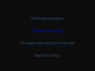 Order	
  and	
  Eming	
  really	
  maZers	
  for	
  two	
  
reasons.	
  
	
  
	
  1.	
  The	
  later	
  it	
  gets	
  in	
  the	
  series	
  of	
  decisions	
  
you	
  have	
  to	
  make,	
  the	
  more	
  likely	
  the	
  user	
  will	
  
accept	
  the	
  given	
  defaults	
  or	
  worse,	
  they	
  
abandon.	
  So	
  you	
  should	
  order	
  major	
  decisions	
  
that	
  maZer	
  early	
  on.	
  Things	
  that	
  shouldn’t	
  
maZer	
  for	
  your	
  users	
  should	
  be	
  decided	
  later	
  
and	
  make	
  sure	
  you	
  give	
  them	
  sensible	
  
defaults.	
  
	
  
2.	
  Will	
  power	
  depleEon	
  can	
  be	
  reversed	
  if	
  the	
  
user	
  has	
  a	
  chance	
  to	
  replenish	
  the	
  reserve	
  
somehow.	
  If	
  possible,	
  let	
  things	
  wait	
  and	
  don’t	
  
bombard	
  your	
  users	
  to	
  make	
  all	
  the	
  decisions	
  
right	
  away.	
  
ExecuEve	
  funcEon	
  can	
  be	
  restored	
  and	
  mental	
  
faEgue	
  overcome,	
  in	
  part,	
  by	
  intervenEons	
  
such	
  as	
  viewing	
  scenes	
  of	
  nature	
  ,	
  short	
  rest	
  ,	
  
experiencing	
  posiEve	
  mood,	
  and	
  increasing	
  
glucose	
  levels	
  in	
  the	
  body.	
  
Eliminate decisions
Order and timing
Package many decisions into one
Random choice
 