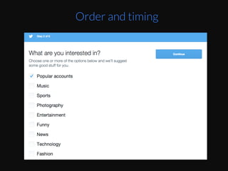 TwiZer	
  opEmizes	
  for	
  the	
  number	
  of	
  people	
  
you	
  follow	
  as	
  their	
  primary	
  onboarding	
  
metrics.	
  To	
  do	
  that,	
  they	
  want	
  to	
  know	
  what	
  
topics	
  you’re	
  interested	
  in.	
  They	
  even	
  provide	
  
a	
  hard	
  to	
  mess	
  up	
  default	
  “Popular	
  accounts”	
  
already	
  checked	
  as	
  the	
  step	
  2	
  of	
  their	
  process.	
  
So	
  if	
  you	
  don’t	
  want	
  to	
  decide	
  what	
  topics	
  you	
  
care	
  about,	
  you’re	
  not	
  stuck	
  –	
  you	
  can	
  just	
  
click	
  ConEnue.	
  
	
  
Order and timing
 