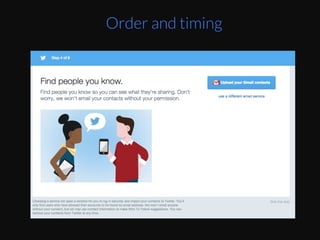 This	
  can	
  be	
  taken	
  advantage	
  of	
  by	
  designers.	
  
By	
  the	
  Eme	
  you	
  get	
  to	
  second	
  to	
  last	
  step,	
  you	
  
are	
  starEng	
  to	
  get	
  Ered,	
  TwiZer	
  puts	
  “Invite	
  
your	
  friends”	
  as	
  the	
  primary	
  default	
  acEon	
  
since	
  you	
  will	
  have	
  less	
  willpower	
  to	
  ﬁnd	
  a	
  
non-­‐default	
  link	
  to	
  skip	
  that	
  step.	
  Then	
  at	
  the	
  
very	
  end,	
  they	
  make	
  it	
  easy	
  for	
  you	
  to	
  start	
  
reading	
  and	
  interacEng	
  with	
  the	
  product	
  
without	
  forcing	
  to	
  choose	
  a	
  proﬁle	
  pic	
  or	
  write	
  
a	
  bio	
  right	
  away.	
  They	
  know	
  you’re	
  already	
  
exhausted	
  from	
  choosing	
  topics	
  and	
  accounts	
  
to	
  follow.	
  
Order and timing
 