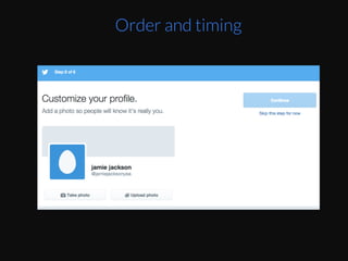 This	
  can	
  be	
  taken	
  advantage	
  of	
  by	
  designers.	
  
By	
  the	
  Eme	
  you	
  get	
  to	
  second	
  to	
  last	
  step,	
  you	
  
are	
  starEng	
  to	
  get	
  Ered,	
  TwiZer	
  puts	
  “Invite	
  
your	
  friends”	
  as	
  the	
  primary	
  default	
  acEon	
  
since	
  you	
  will	
  have	
  less	
  willpower	
  to	
  ﬁnd	
  a	
  
non-­‐default	
  link	
  to	
  skip	
  that	
  step.	
  Then	
  at	
  the	
  
very	
  end,	
  they	
  make	
  it	
  easy	
  for	
  you	
  to	
  start	
  
reading	
  and	
  interacEng	
  with	
  the	
  product	
  
without	
  forcing	
  to	
  choose	
  a	
  proﬁle	
  pic	
  or	
  write	
  
a	
  bio	
  right	
  away.	
  They	
  know	
  you’re	
  already	
  
exhausted	
  from	
  choosing	
  topics	
  and	
  accounts	
  
to	
  follow.	
  
Order and timing
 