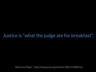 2010	
  :	
  Jonathan	
  Levav	
  of	
  Stanford	
  and	
  Shai	
  
Danziger	
  of	
  Ben-­‐Gurion	
  University	
  
He’s	
  a	
  criminal	
  jusEce	
  researcher.	
  And	
  he	
  
wanted	
  to	
  see	
  if	
  the	
  outcome	
  of	
  the	
  cases	
  is	
  
solely	
  determined	
  by	
  the	
  facts?	
  What	
  are	
  the	
  
extraneous	
  factors	
  that	
  are	
  impacEng	
  the	
  
outcomes?	
  	
  
How	
  much	
  Eme	
  you’ve	
  already	
  served.	
  The	
  
length	
  of	
  the	
  sentence	
  across	
  types	
  and	
  
severity	
  of	
  oﬀense,	
  previous	
  criminal	
  record	
  
and	
  race	
  and	
  gender.	
  
Extraneous	
  factors	
  in	
  judicial	
  decisions	
  	
  PNAS	
  
Apr	
  2011	
  Full	
  text	
  available	
  at	
  	
  :	
  hZp://
www.pnas.org/content/108/17/6889.full	
  
Justice is “what the judge ate for breakfast”.
Reference Paper : http://www.pnas.org/content/108/17/6889.full
 