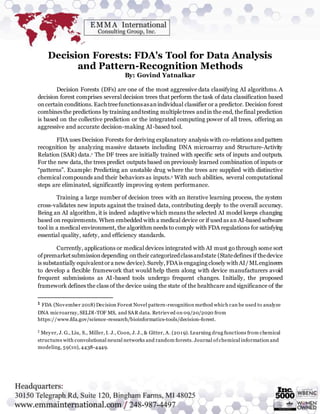 Decision Forests: FDA's Tool for Data Analysis
and Pattern-Recognition Methods
By: Govind Yatnalkar
Decision Forests (DFs) are one of the most aggressive data classifying AI algorithms. A
decision forest comprises several decision trees that perform the task of data classification based
oncertain conditions. Eachtreefunctionsasanindividual classifier or a predictor. Decision forest
combinesthe predictions by training andtesting multipletrees andin the end, thefinal prediction
is based on the collective prediction or the integrated computing power of all trees, offering an
aggressive and accurate decision-making AI-based tool.
FDA uses Decision Forests for deriving explanatory analysis with co-relations and pattern
recognition by analyzing massive datasets including DNA microarray and Structure-Activity
Relation (SAR) data.1 The DF trees are initially trained with specific sets of inputs and outputs.
For the new data, the trees predict outputs based on previously learned combination of inputs or
“patterns”. Example: Predicting an unstable drug where the trees are supplied with distinctive
chemical compounds and their behaviors as inputs.2 With such abilities, several computational
steps are eliminated, significantly improving system performance.
Training a large number of decision trees with an iterative learning process, the system
cross-validates new inputs against the trained data, contributing deeply to the overall accuracy.
Being an AI algorithm, it is indeed adaptive which means the selected AI model keeps changing
based on requirements. When embedded with a medical device or if used as an AI-based software
tool in a medical environment, the algorithm needs to comply with FDA regulations for satisfying
essential quality, safety, and efficiency standards.
Currently, applications or medical devices integrated with AI must go through some sort
ofpremarketsubmissiondepending ontheir categorizedclassandstate (Statedefines if thedevice
is substantially equivalentora new device).Surely,FDAis engaging closely with AI/MLengineers
to develop a flexible framework that would help them along with device manufacturers avoid
frequent submissions as AI-based tools undergo frequent changes. Initially, the proposed
framework defines the class of the device using the state of the healthcare and significance of the
1 FDA (November 2018) Decision Forest Novel pattern-recognition method which can be used to analyze
DNA microarray, SELDI-TOF MS, and SAR data. Retrieved on 09/20/2020 from
https://www.fda.gov/science-research/bioinformatics-tools/decision-forest.
2
Meyer, J. G., Liu, S., Miller, I. J., Coon, J. J., & Gitter, A. (2019). Learning drug functions from chemical
structures with convolutional neural networks and random forests. Journal ofchemical information and
modeling, 59(10), 4438-4449.
 