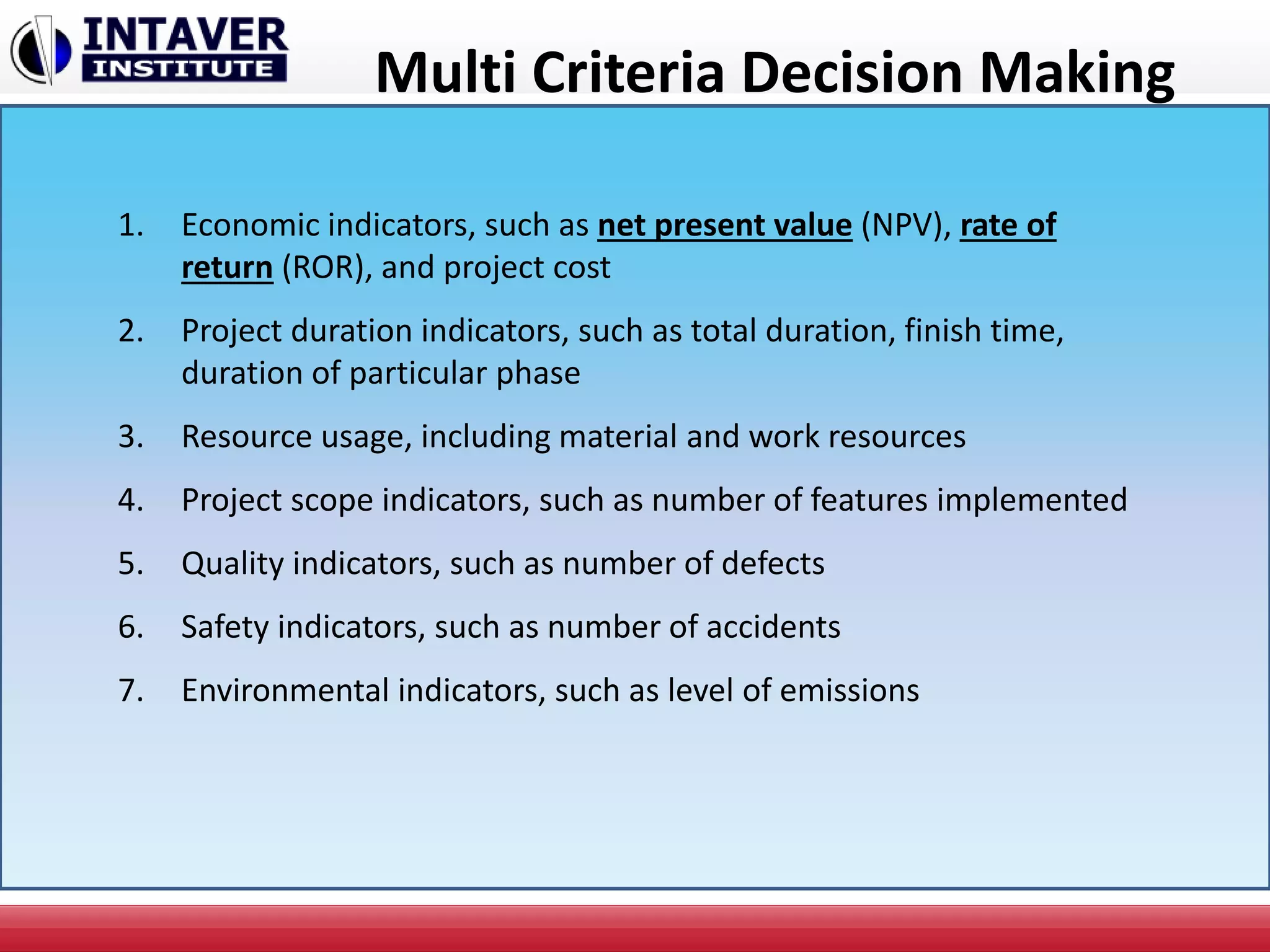 Multi Criteria Decision Making
1. Economic indicators, such as net present value (NPV), rate of
return (ROR), and project cost
2. Project duration indicators, such as total duration, finish time,
duration of particular phase
3. Resource usage, including material and work resources
4. Project scope indicators, such as number of features implemented
5. Quality indicators, such as number of defects
6. Safety indicators, such as number of accidents
7. Environmental indicators, such as level of emissions
 