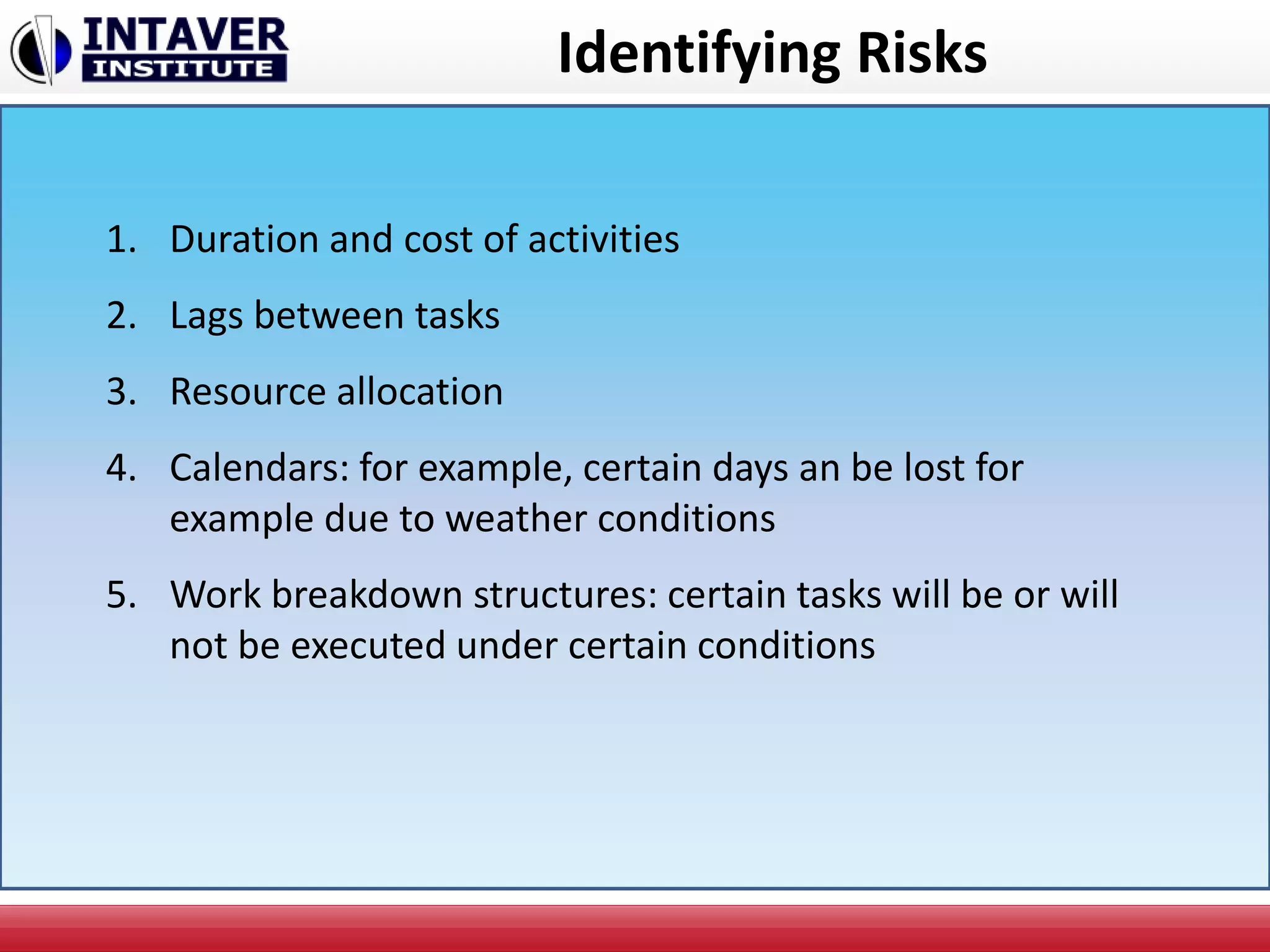 Identifying Risks
1. Duration and cost of activities
2. Lags between tasks
3. Resource allocation
4. Calendars: for example, certain days an be lost for
example due to weather conditions
5. Work breakdown structures: certain tasks will be or will
not be executed under certain conditions
 