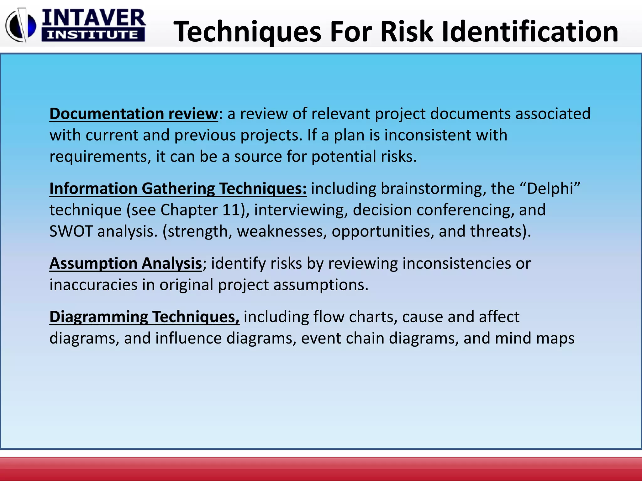 Techniques For Risk Identification
Documentation review: a review of relevant project documents associated
with current and previous projects. If a plan is inconsistent with
requirements, it can be a source for potential risks.
Information Gathering Techniques: including brainstorming, the “Delphi”
technique (see Chapter 11), interviewing, decision conferencing, and
SWOT analysis. (strength, weaknesses, opportunities, and threats).
Assumption Analysis; identify risks by reviewing inconsistencies or
inaccuracies in original project assumptions.
Diagramming Techniques, including flow charts, cause and affect
diagrams, and influence diagrams, event chain diagrams, and mind maps
 