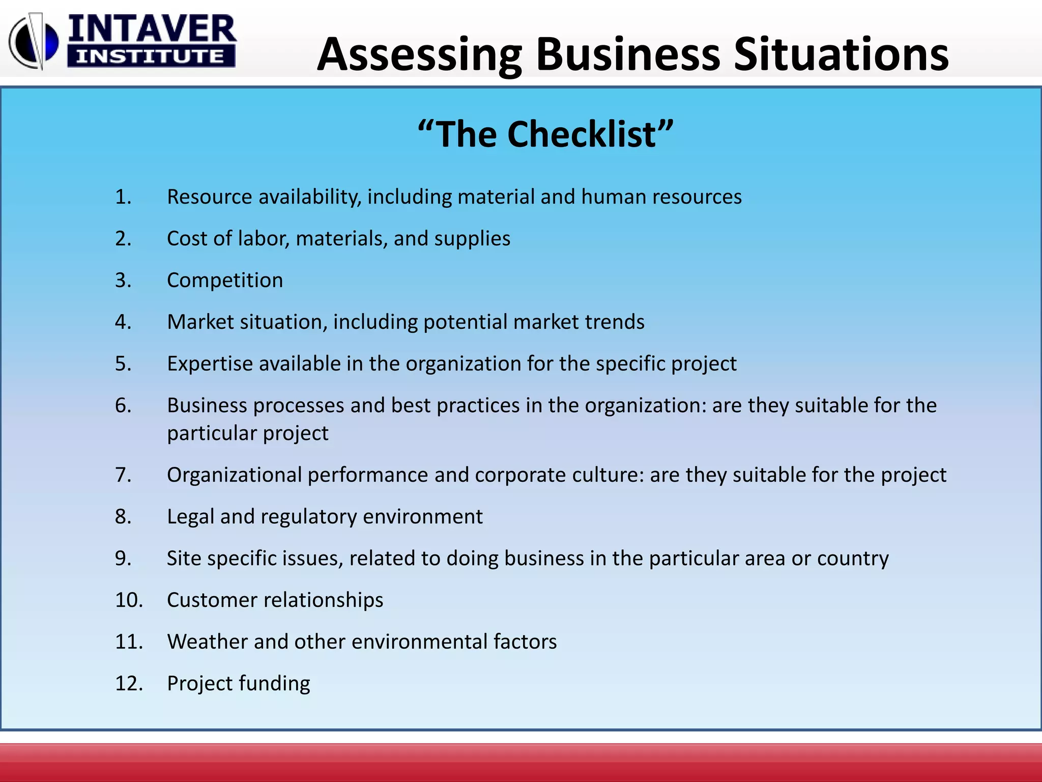 Assessing Business Situations
1. Resource availability, including material and human resources
2. Cost of labor, materials, and supplies
3. Competition
4. Market situation, including potential market trends
5. Expertise available in the organization for the specific project
6. Business processes and best practices in the organization: are they suitable for the
particular project
7. Organizational performance and corporate culture: are they suitable for the project
8. Legal and regulatory environment
9. Site specific issues, related to doing business in the particular area or country
10. Customer relationships
11. Weather and other environmental factors
12. Project funding
“The Checklist”
 