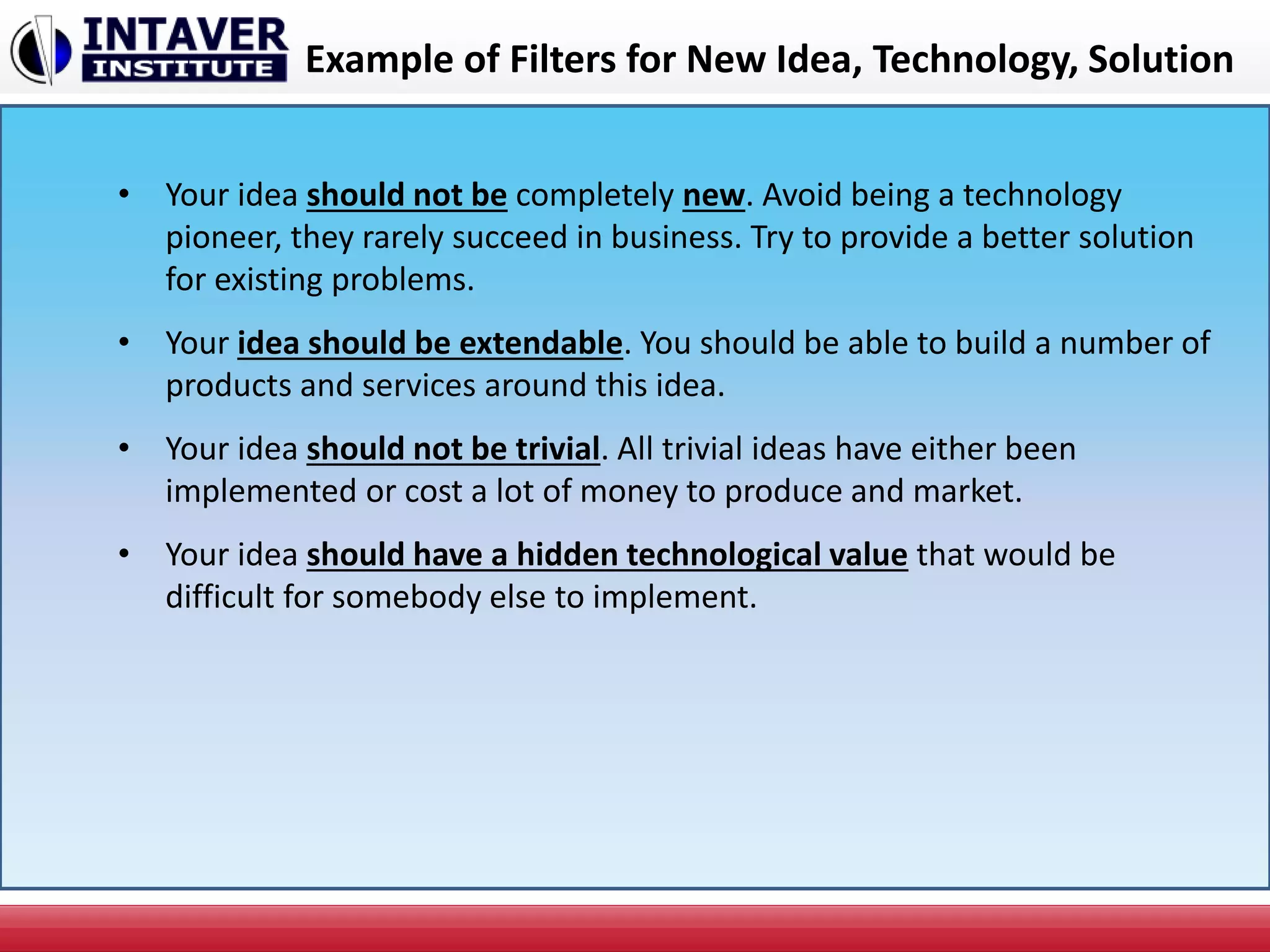 Example of Filters for New Idea, Technology, Solution
• Your idea should not be completely new. Avoid being a technology
pioneer, they rarely succeed in business. Try to provide a better solution
for existing problems.
• Your idea should be extendable. You should be able to build a number of
products and services around this idea.
• Your idea should not be trivial. All trivial ideas have either been
implemented or cost a lot of money to produce and market.
• Your idea should have a hidden technological value that would be
difficult for somebody else to implement.
 