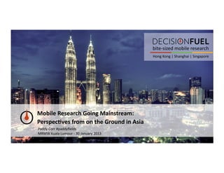 bite-­‐sized	
  mobile	
  research	
  
                                                               Hong	
  Kong	
  |	
  Shanghai	
  |	
  Singapore	
  




Mobile	
  Research	
  Going	
  Mainstream:	
  	
  
Perspec6ves	
  from	
  on	
  the	
  Ground	
  in	
  Asia	
  
Paddy	
  Corr	
  #paddyﬁelds	
  
MRMW	
  Kuala	
  Lumpur	
  -­‐	
  30	
  January	
  2013	
  
 