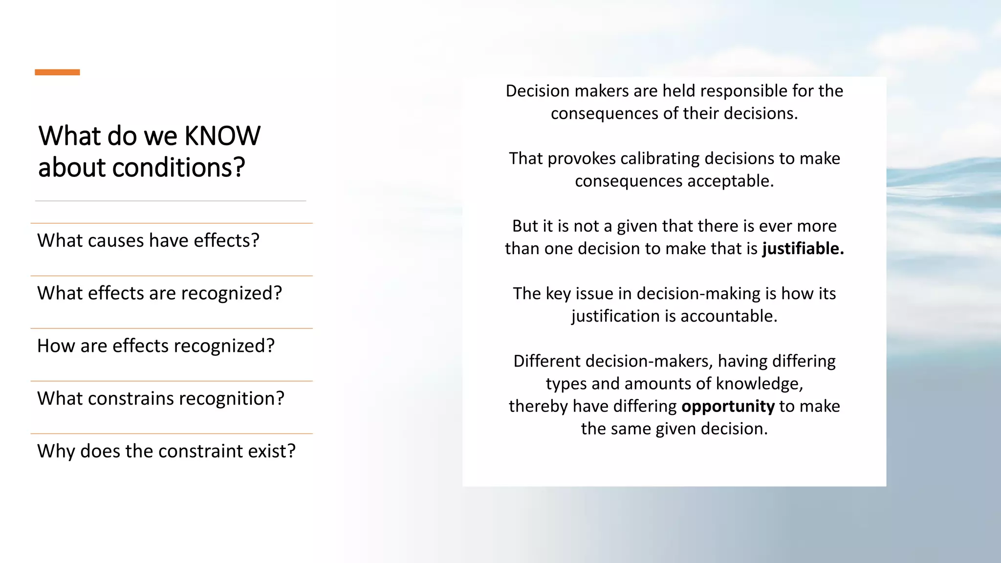 What do we KNOW
about conditions?
What causes have effects?
What effects are recognized?
How are effects recognized?
What constrains recognition?
Why does the constraint exist?
Decision makers are held responsible for the
consequences of their decisions.
That provokes calibrating decisions to make
consequences acceptable.
But it is not a given that there is ever more
than one decision to make that is justifiable.
The key issue in decision-making is how its
justification is accountable.
Different decision-makers, having differing
types and amounts of knowledge,
thereby have differing opportunity to make
the same given decision.
 