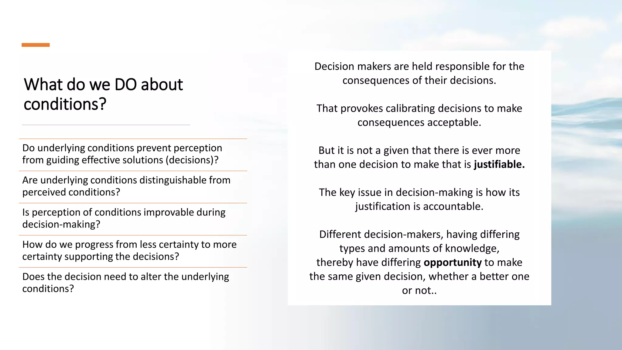 What do we DO about
conditions?
Do underlying conditions prevent perception
from guiding effective solutions (decisions)?
Are underlying conditions distinguishable from
perceived conditions?
Is perception of conditions improvable during
decision-making?
How do we progress from less certainty to more
certainty supporting the decisions?
Does the decision need to alter the underlying
conditions?
Decision makers are held responsible for the
consequences of their decisions.
That provokes calibrating decisions to make
consequences acceptable.
But it is not a given that there is ever more
than one decision to make that is justifiable.
The key issue in decision-making is how its
justification is accountable.
Different decision-makers, having differing
types and amounts of knowledge,
thereby have differing opportunity to make
the same given decision, whether a better one
or not..
 