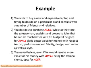 Example
                1) You wish to buy a new and expensive laptop and
                   trying to decide on a particular brand consults with
                   a number of friends and relatives.
                2) You decides to purchase ACER. While at the store,
                   the saleswoman, explains and proves to John that
                   he can do much better with his budget if he goes
                   for APPLE gives better value for money with respect
                   to cost, performance and fidelity, design, warranties
                   as well as style.
                3) You nevertheless, even if he would receive more
                   value for his money with APPLE being the rational
                   choice, opts for ACER.
Retrieved from http://suite101.com/article/bounded-rationality-a255278
 