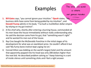 Examples
 1. Bill Gates says, "you cannot ignore your intuition." Oprah states, "My
    business skills have come from being guided by my intuition", and
    Donald Trump admits in his book, "I've built a multibillion dollar empire
    by relying on my gut instinct”.
 2. A fire chief who, shortly after entering a burning house, commanded all
    his men leave the house immediately without really understanding why.
    He said the decision came from his gut, that “something wasn’t right”
    and he wanted his men out of the house.
 3. Ray Croc bought the McDonalds franchise in the initial stages of its
    development for what was an exorbitant price. He couldn’t afford it but
    said ‘My funny-bone instinct kept urging me on.’
 4. Conrad Hilton was bidding on the world’s largest hotel and the amount
    that apparently popped into his head was only 200 dollars higher than
    the next bid. He described problem solving as ‘I keep listening in a sort
    of inside silence until something clicks and I feel a right answer.


Retrieved from http://annhawkins.com/2010/05/why-should-you-trust-your-business-intuition/
 