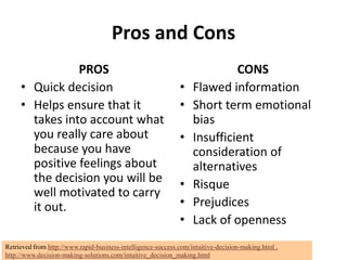 Pros and Cons
                PROS                                                        CONS
     • Quick decision                                         •    Flawed information
     • Helps ensure that it                                   •    Short term emotional
       takes into account what                                     bias
       you really care about                                  •    Insufficient
       because you have                                            consideration of
       positive feelings about                                     alternatives
       the decision you will be                               •    Risque
       well motivated to carry
       it out.                                                •    Prejudices
                                                              •    Lack of openness
Retrieved from http://www.rapid-business-intelligence-success.com/intuitive-decision-making.html ,
http://www.decision-making-solutions.com/intuitive_decision_making.html
 