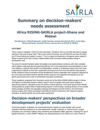 Summary on decision-makers’
needs assessment
Africa RISING-SAIRLA project-Ghana and
Malawi
Ida Djenontin, Philip Grabowski, Judith Kamoto, Jessica Kamphanje-Phiri, Irene Egyir,
Akosua Darkwah, Gundula Fischer and Leo Zulu on behalf of SAIRLA
12/7/2017
“Once a policy is adopted, I think the work ends there. Therefore, there is very little that goes to people
working in that area at lower level. That is why most of the times, you will find that you have the policy
but it’s there sitting and nobody is using it.” This is a deep hint shared by a UN agency senior analyst in
Malawi to point out the lack of policy implementation that commonly inhibits positive change in
development work.
The story of mismatch between policy formulation and implementation continues with other examples
where policies made agricultural programing difficult. One is the inappropriate recommendations to burn
crop residues; a practice that results in soil degradation. Another is unnecessary export bans that cause
cooperatives to default on their loan repayments and losing trust from the international trade partners.
Similar situations induce frustrations among development workers especially when endeavors deployed at
the community and district levels to identify priority needs are not supported and backed up by the
district government due to lack of commitment and policy incoherence.
These revelations originated from interviews carried out by the Africa RISING SAIRLA project in Ghana
and Malawi to understand decision-makers’ needs in terms of gender and youth equity analysis in
agricultural programs. Operating across the decision-making spectrum, from senior government officials
writing policies to project officers implementing projects in communities, including directors of non-profits
setting strategic priorities and specialists analyzing technologies and interventions, the interviewed
decision-makers from Ghana and Malawi hold different levels of experience with regard to projects’
evaluation of specific gender and youth equity assessment.
Decision-makers’ perspectives on broader
development projects’ evaluation
Concerning projects’ evaluation, the interviewed decision-makers are more familiar with ex-post
evaluation with less emphasis on ex-ante assessment. Usually “required” or “donors-driven”, project
evaluations are commonly realized using monitoring and evaluation (M&E) approach, including the use of
logical framework, in which SMART indicators are assessed based on the reliance on a clear Theory of
 