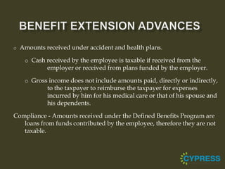 o   Amounts received under accident and health plans.

     o Cash received by the employee is taxable if received from the
             employer or received from plans funded by the employer.

     o Gross income does not include amounts paid, directly or indirectly,
             to the taxpayer to reimburse the taxpayer for expenses
             incurred by him for his medical care or that of his spouse and
             his dependents.

Compliance - Amounts received under the Defined Benefits Program are
   loans from funds contributed by the employee, therefore they are not
   taxable.
 