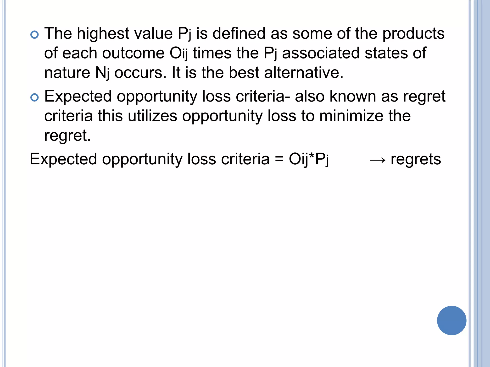  The highest value Pj is defined as some of the products
of each outcome Oij times the Pj associated states of
nature Nj occurs. It is the best alternative.
 Expected opportunity loss criteria- also known as regret
criteria this utilizes opportunity loss to minimize the
regret.
Expected opportunity loss criteria = Oij*Pj → regrets
 