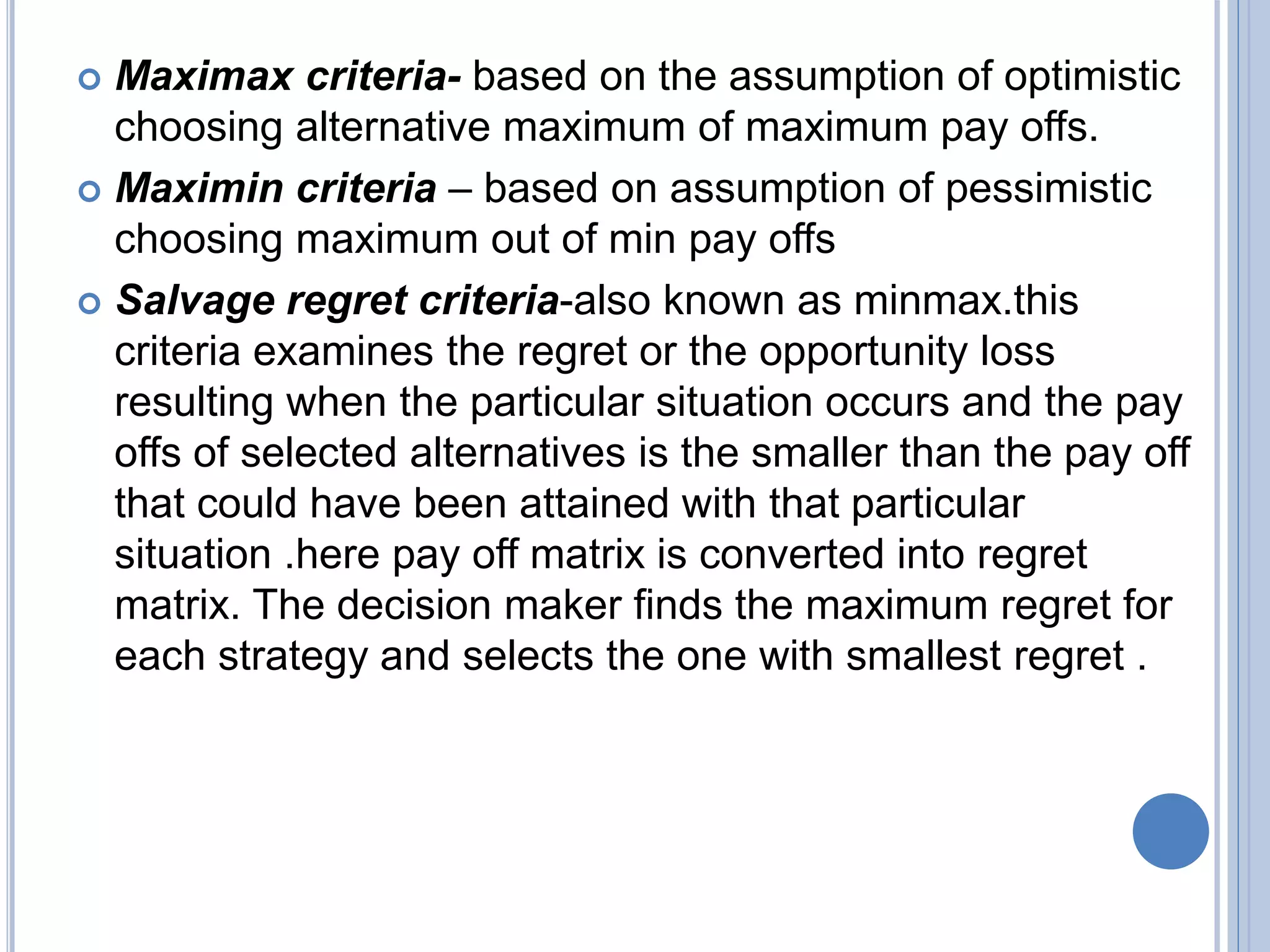  Maximax criteria- based on the assumption of optimistic
choosing alternative maximum of maximum pay offs.
 Maximin criteria – based on assumption of pessimistic
choosing maximum out of min pay offs
 Salvage regret criteria-also known as minmax.this
criteria examines the regret or the opportunity loss
resulting when the particular situation occurs and the pay
offs of selected alternatives is the smaller than the pay off
that could have been attained with that particular
situation .here pay off matrix is converted into regret
matrix. The decision maker finds the maximum regret for
each strategy and selects the one with smallest regret .
 