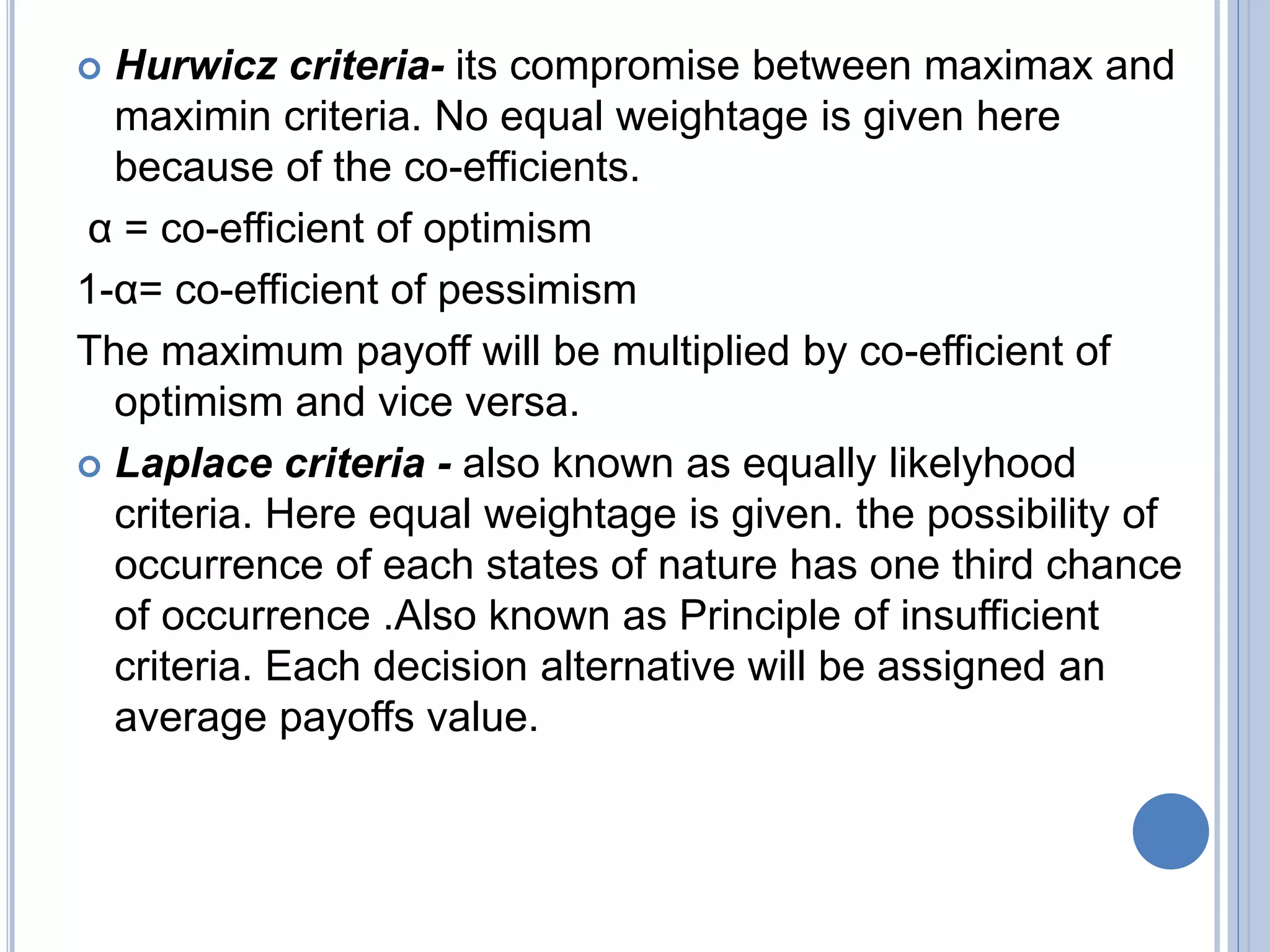  Hurwicz criteria- its compromise between maximax and
maximin criteria. No equal weightage is given here
because of the co-efficients.
α = co-efficient of optimism
1-α= co-efficient of pessimism
The maximum payoff will be multiplied by co-efficient of
optimism and vice versa.
 Laplace criteria - also known as equally likelyhood
criteria. Here equal weightage is given. the possibility of
occurrence of each states of nature has one third chance
of occurrence .Also known as Principle of insufficient
criteria. Each decision alternative will be assigned an
average payoffs value.
 