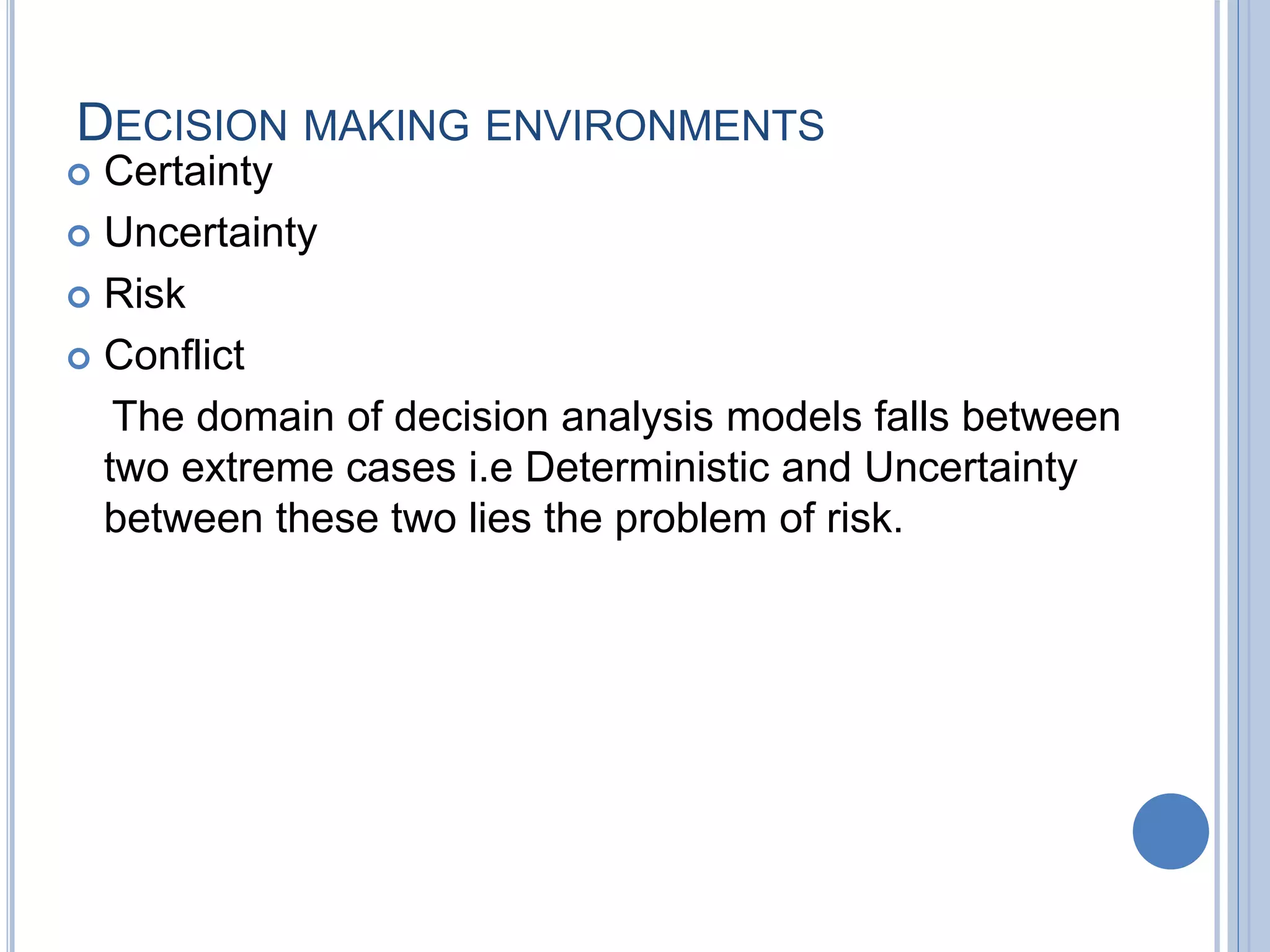 DECISION MAKING ENVIRONMENTS
 Certainty
 Uncertainty
 Risk
 Conflict
The domain of decision analysis models falls between
two extreme cases i.e Deterministic and Uncertainty
between these two lies the problem of risk.
 