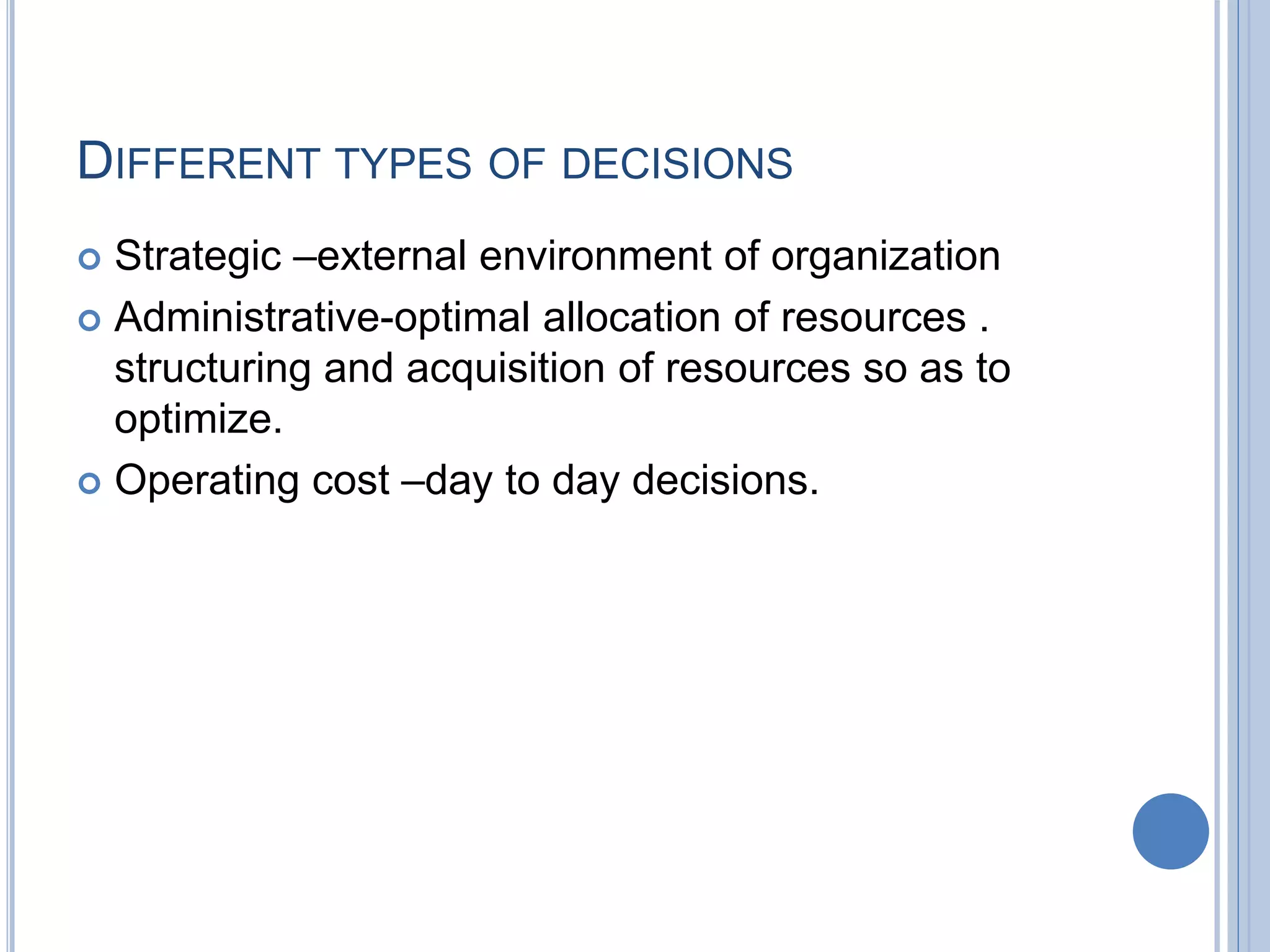 DIFFERENT TYPES OF DECISIONS
 Strategic –external environment of organization
 Administrative-optimal allocation of resources .
structuring and acquisition of resources so as to
optimize.
 Operating cost –day to day decisions.
 