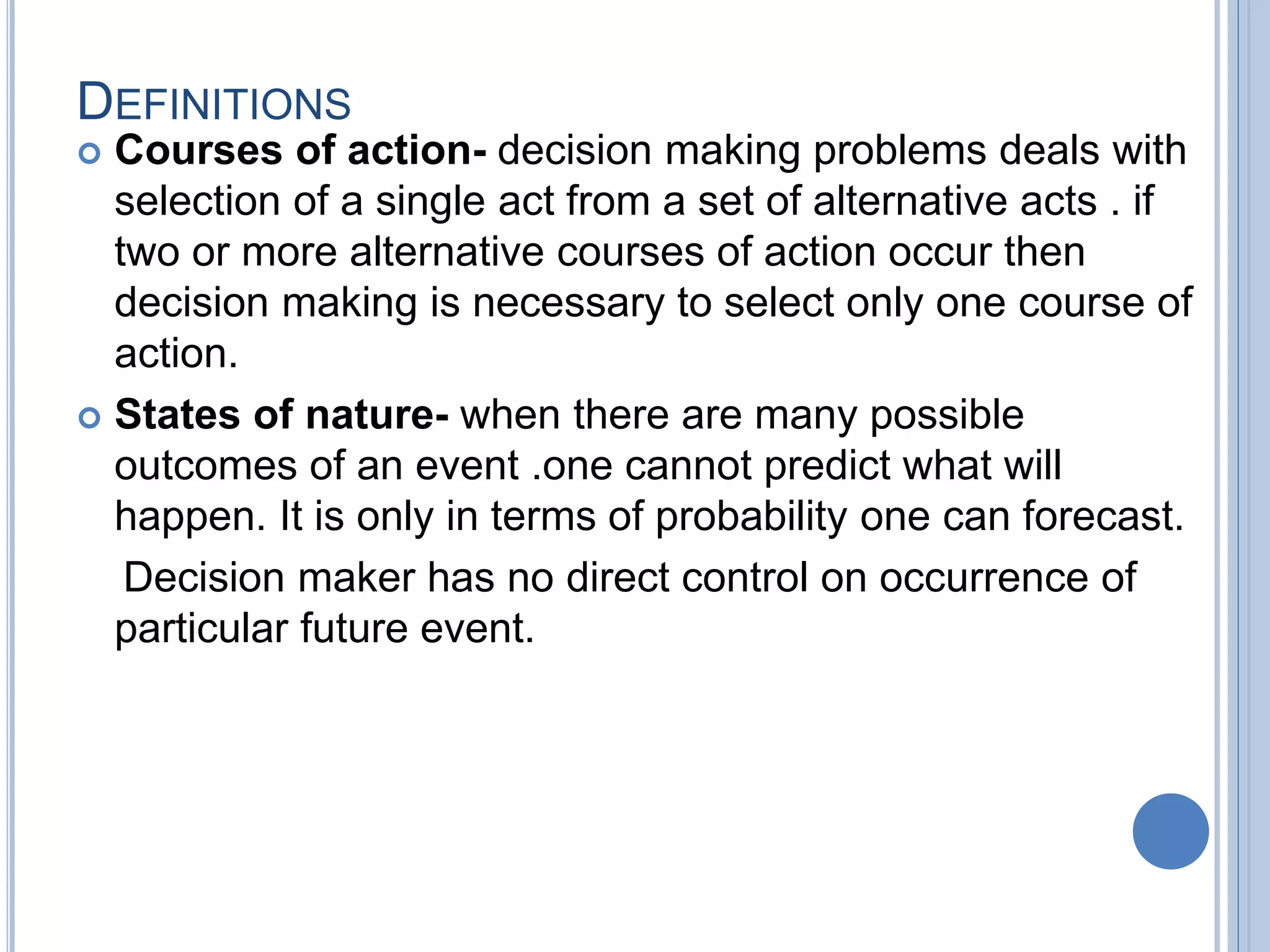 DEFINITIONS
 Courses of action- decision making problems deals with
selection of a single act from a set of alternative acts . if
two or more alternative courses of action occur then
decision making is necessary to select only one course of
action.
 States of nature- when there are many possible
outcomes of an event .one cannot predict what will
happen. It is only in terms of probability one can forecast.
Decision maker has no direct control on occurrence of
particular future event.
 
