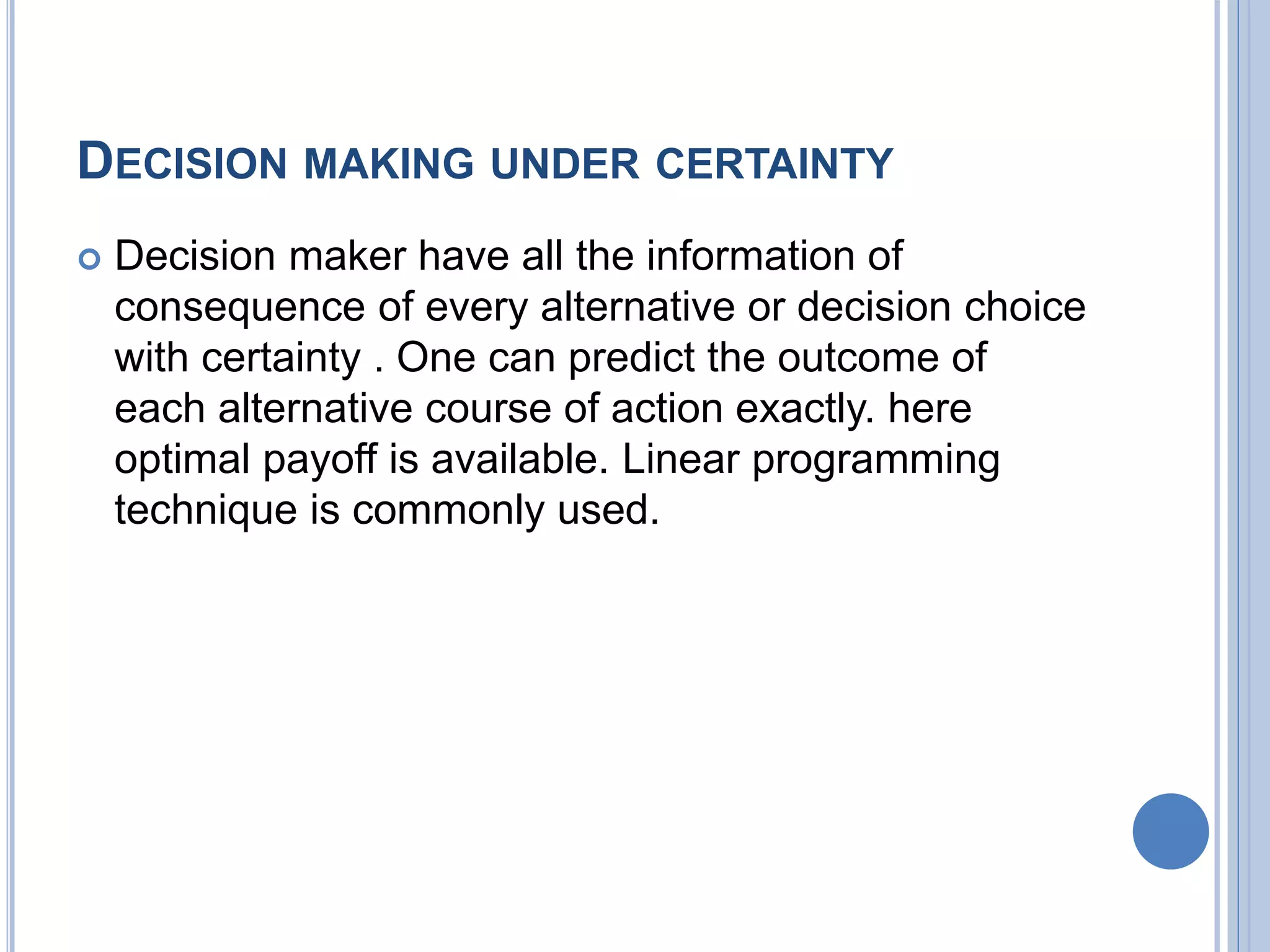 DECISION MAKING UNDER CERTAINTY
 Decision maker have all the information of
consequence of every alternative or decision choice
with certainty . One can predict the outcome of
each alternative course of action exactly. here
optimal payoff is available. Linear programming
technique is commonly used.
 
