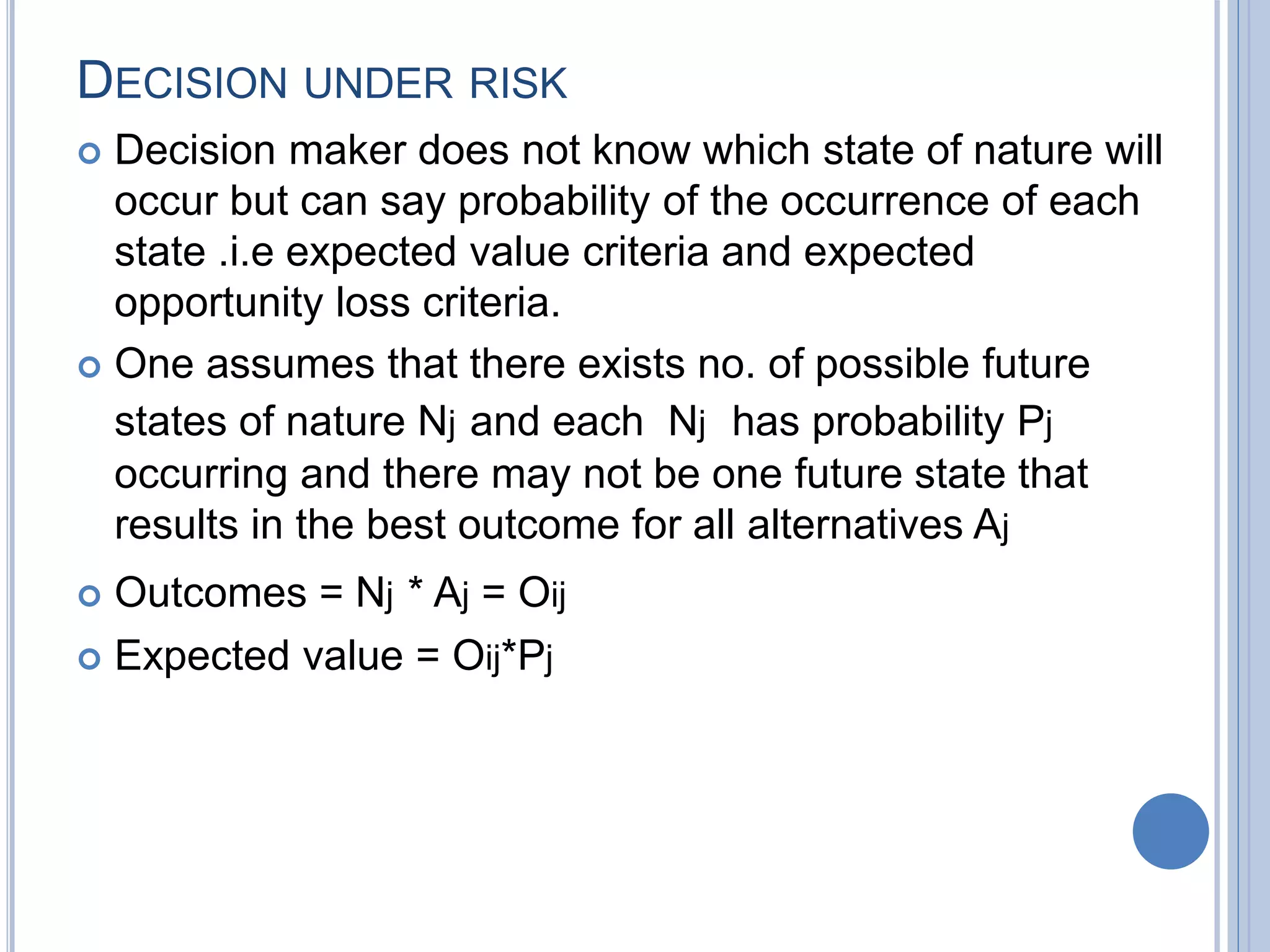 DECISION UNDER RISK
 Decision maker does not know which state of nature will
occur but can say probability of the occurrence of each
state .i.e expected value criteria and expected
opportunity loss criteria.
 One assumes that there exists no. of possible future
states of nature Nj and each Nj has probability Pj
occurring and there may not be one future state that
results in the best outcome for all alternatives Aj
 Outcomes = Nj * Aj = Oij
 Expected value = Oij*Pj
 