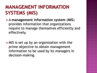 A

management information system (MIS)
provides information that organizations
require to manage themselves efficiently and
effectively.

 MIS

is set up by an organization with the
prime objective to obtain management
information to be used by its managers in
decision-making.

 