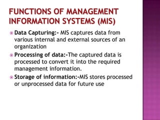  Data

Capturing:- MIS captures data from
various internal and external sources of an
organization
 Processing of data:-The captured data is
processed to convert it into the required
management information.
 Storage of information:-MIS stores processed
or unprocessed data for future use

 