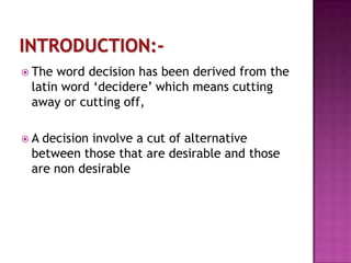  The

word decision has been derived from the
latin word ‘decidere’ which means cutting
away or cutting off,

A

decision involve a cut of alternative
between those that are desirable and those
are non desirable

 