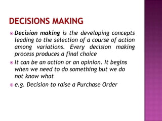  Decision

making is the developing concepts
leading to the selection of a course of action
among variations. Every decision making
process produces a final choice
 It can be an action or an opinion. It begins
when we need to do something but we do
not know what
 e.g. Decision to raise a Purchase Order

 