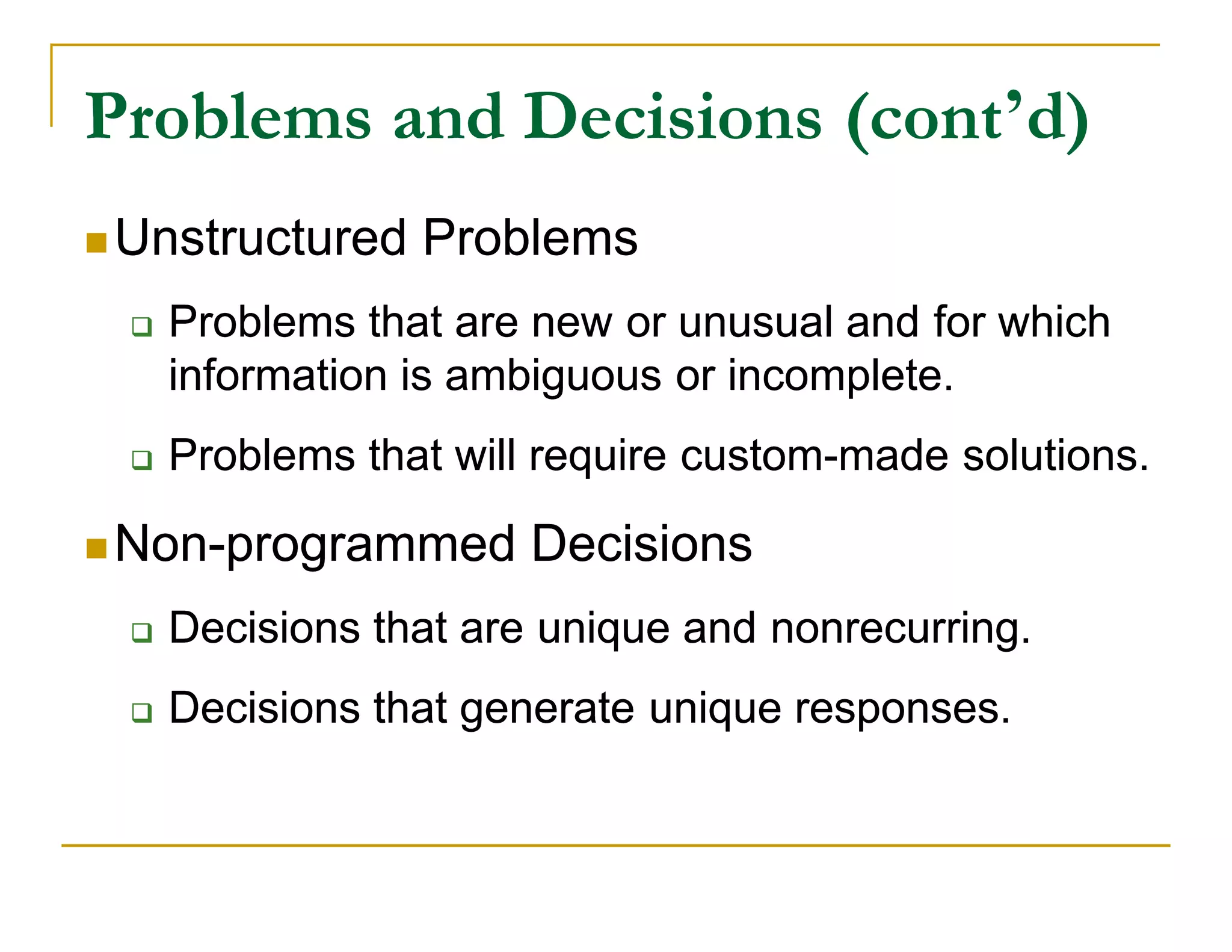 Problems and Decisions (cont’d)
                       (cont’
 Unstructured   Problems
    Problems that are new or unusual and for which
     information is ambiguous or incomplete.
    Problems that will require custom-made solutions.
                                custom-

 Non-programmed
  Non-                 Decisions
    Decisions that are unique and nonrecurring.
    Decisions that generate unique responses.
 