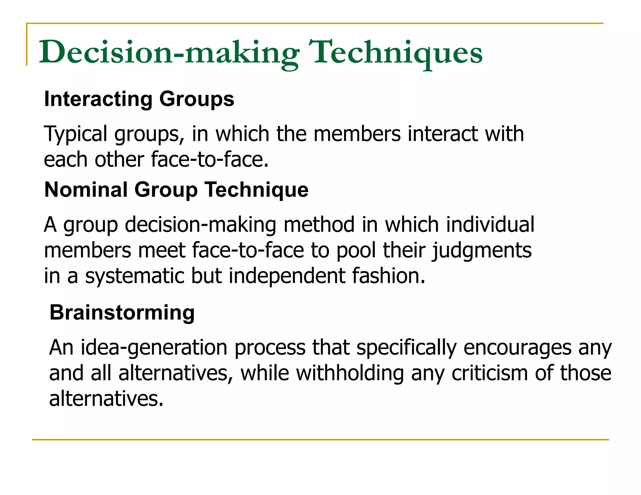 Decision-making Techniques
Interacting Groups
Typical groups, in which the members interact with
each other face-to-face.
Nominal Group Technique
A group decision-making method in which individual
members meet face-to-face to pool their judgments
in a systematic but independent fashion.
Brainstorming
An idea-generation process that specifically encourages any
and all alternatives, while withholding any criticism of those
alternatives.
 